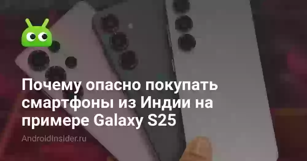 Почему опасно покупать смартфоны из Индии на примере Galaxy S25