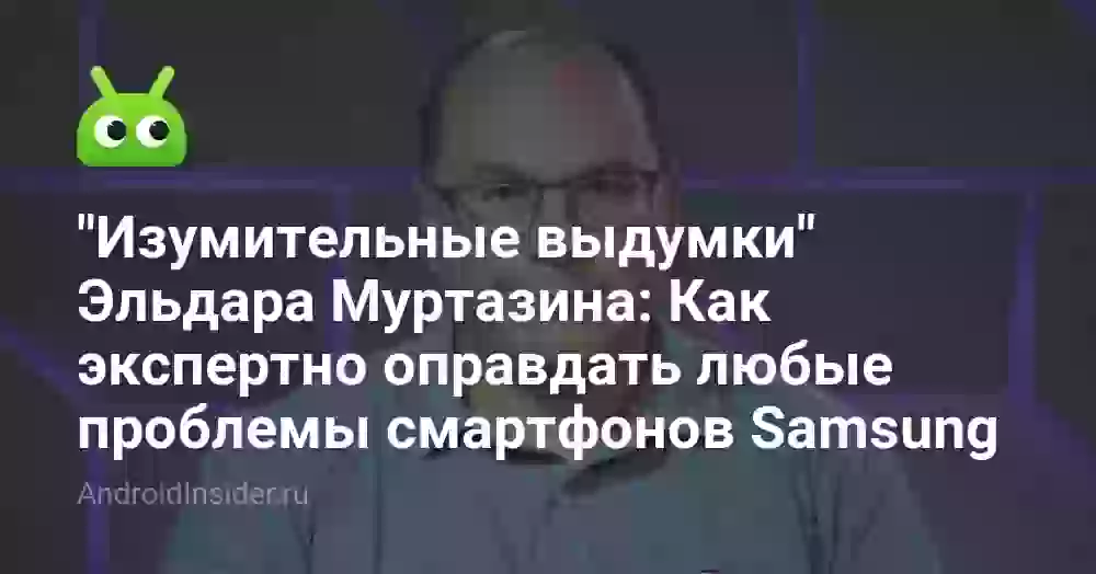 «Изумительные выдумки» Эльдара Муртазина: Как экспертно оправдать любые проблемы смартфонов Samsung
