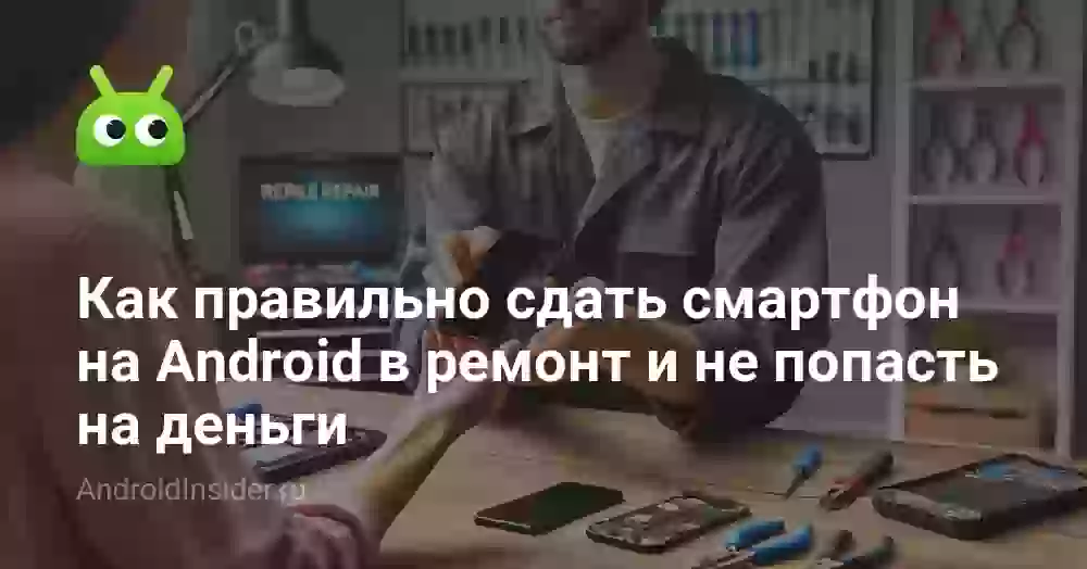 Как правильно сдать смартфон на Android в ремонт и не попасть на деньги