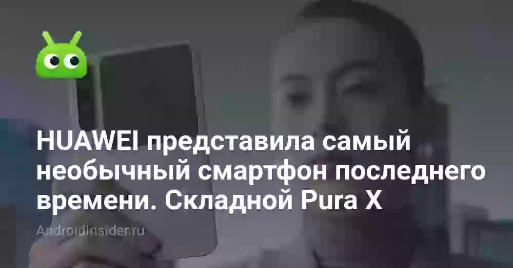HUAWEI представила самый необычный смартфон последнего времени. Складной Pura X