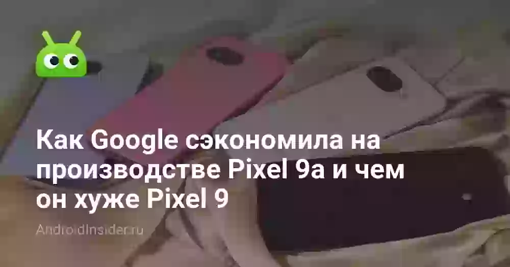 Как Google сэкономила на производстве Pixel 9a и чем он хуже Pixel 9