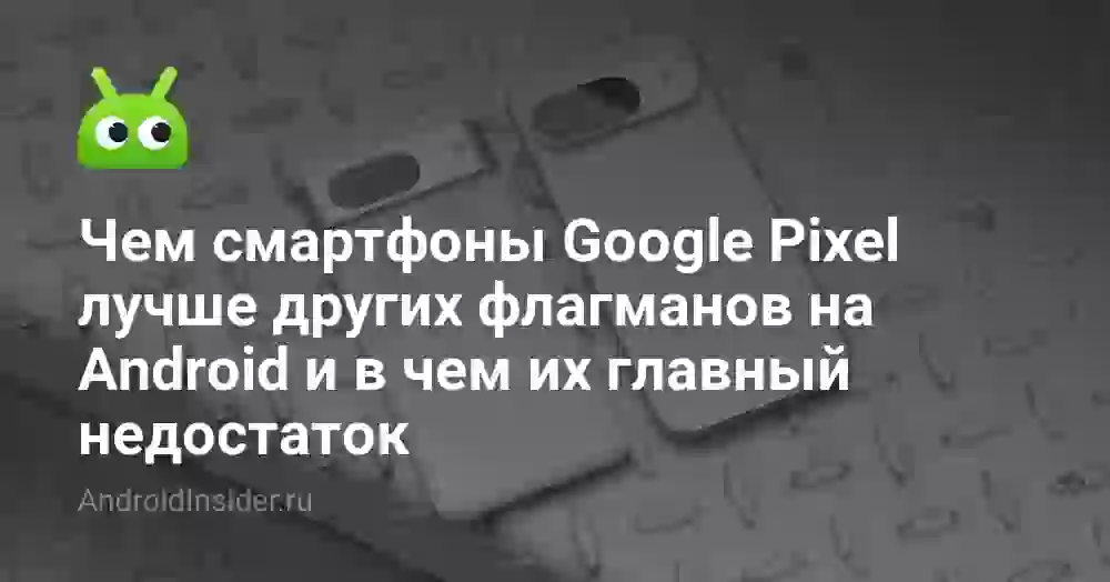 Чем смартфоны Google Pixel лучше других флагманов на Android и в чем их главный недостаток