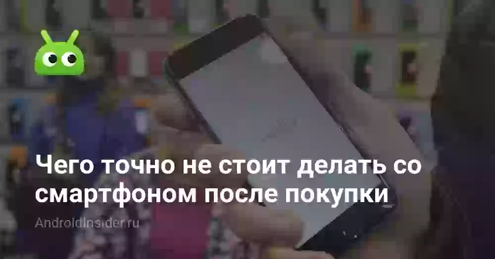 Чего точно не стоит делать со смартфоном после покупки