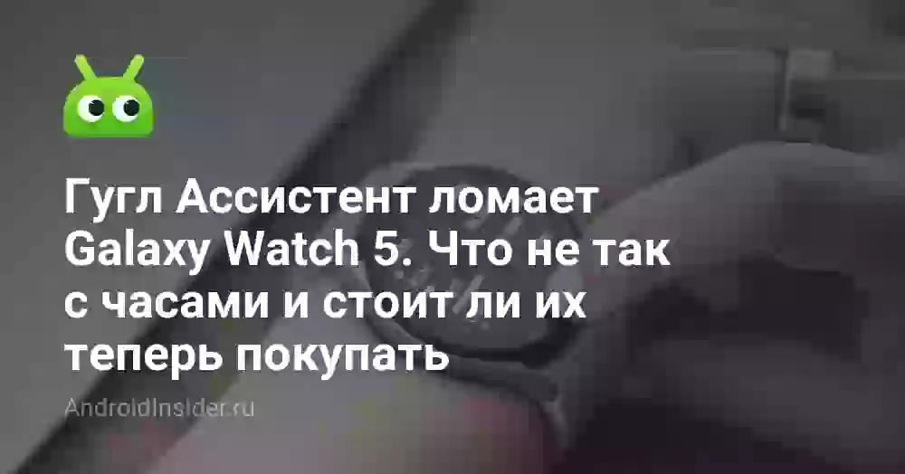 Гугл Ассистент ломает Galaxy Watch 5. Что не так с часами и стоит ли их теперь покупать