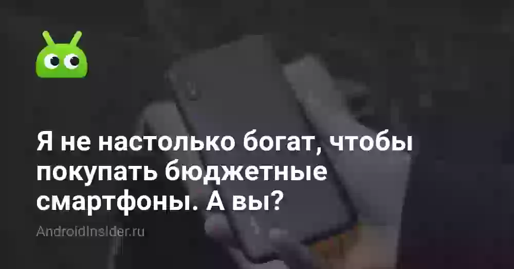 Я не настолько богат, чтобы покупать бюджетные смартфоны. А вы?