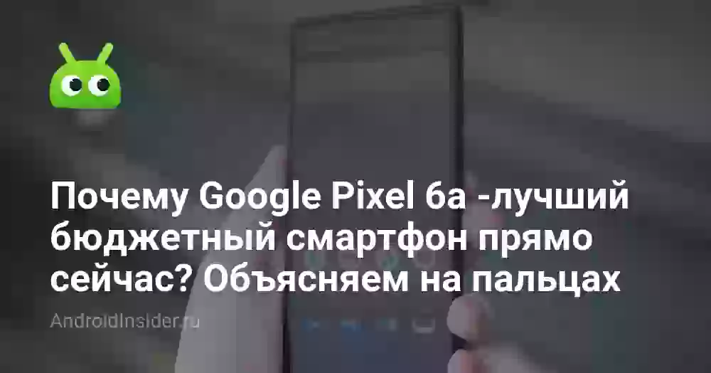 Почему Google Pixel 6a — лучший бюджетный смартфон прямо сейчас? Объясняем на пальцах