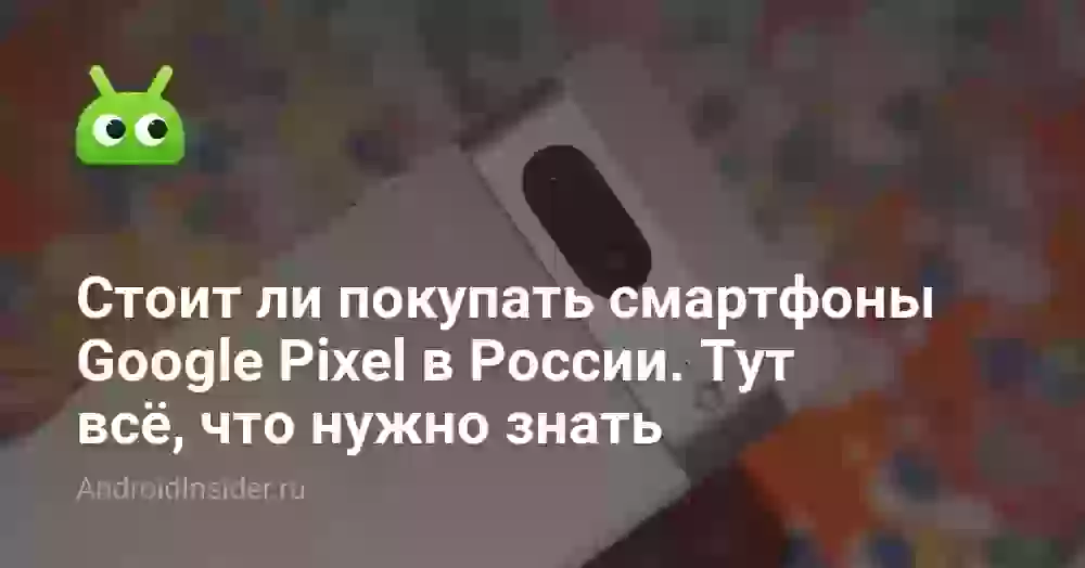 Стоит ли покупать смартфоны Google Pixel в России. Тут всё, что нужно знать