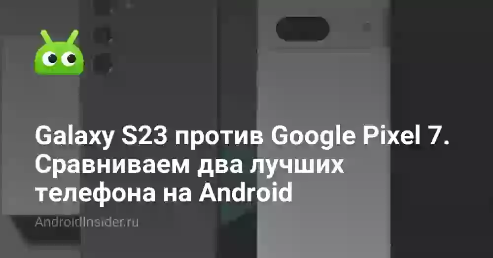 Galaxy S23 против Google Pixel 7 — сравниваем два лучших телефона на Android