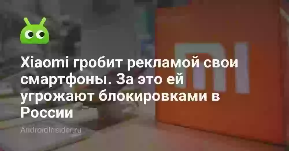 Xiaomi гробит рекламой свои смартфоны. За это ей угрожают блокировками в России