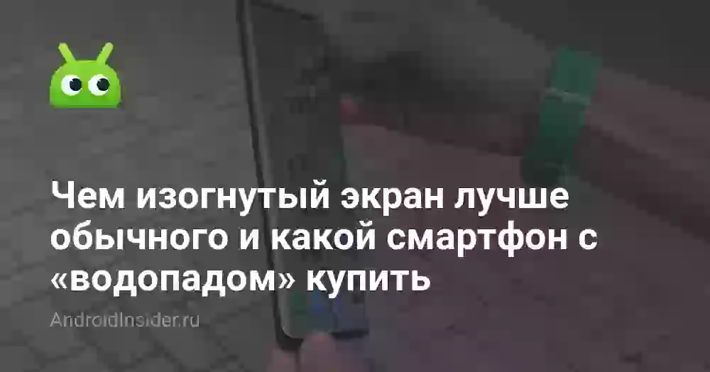 Чем изогнутый экран лучше обычного и какой смартфон с «водопадом» купить