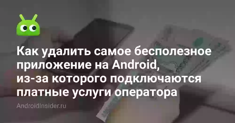 Как удалить самое бесполезное приложение на Android, из-за которого подключаются платные услуги оператора