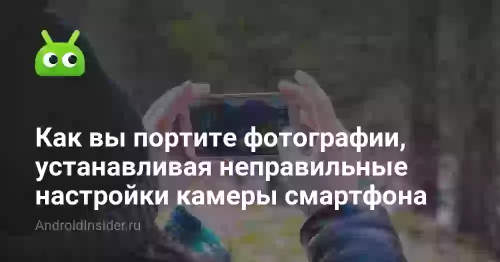 Как вы портите фотографии, устанавливая неправильные настройки камеры смартфона