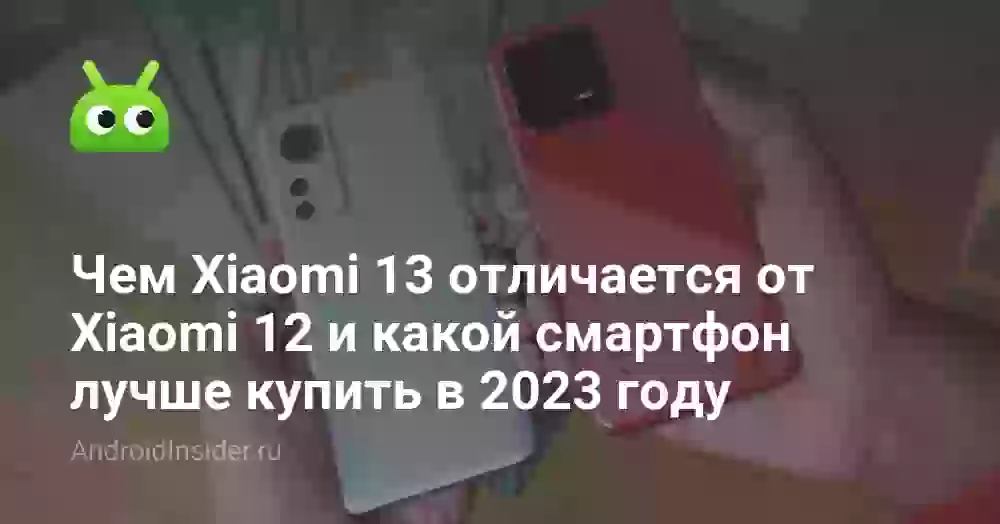 Чем Xiaomi 13 отличается от Xiaomi 12 и какой смартфон лучше купить в 2023 году