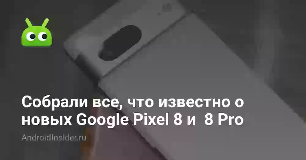 Собрали все, что известно о новых Google Pixel 8 и  8 Pro