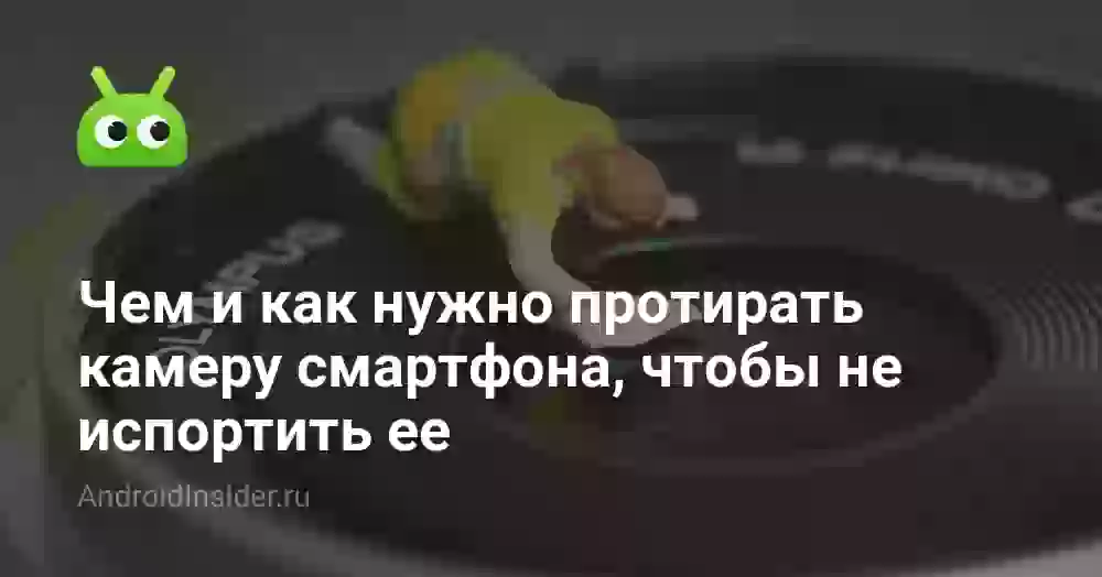 Чем и как нужно протирать камеру смартфона, чтобы не испортить ее