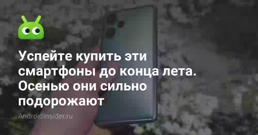 Успейте купить эти смартфоны до конца лета. Осенью они сильно подорожают