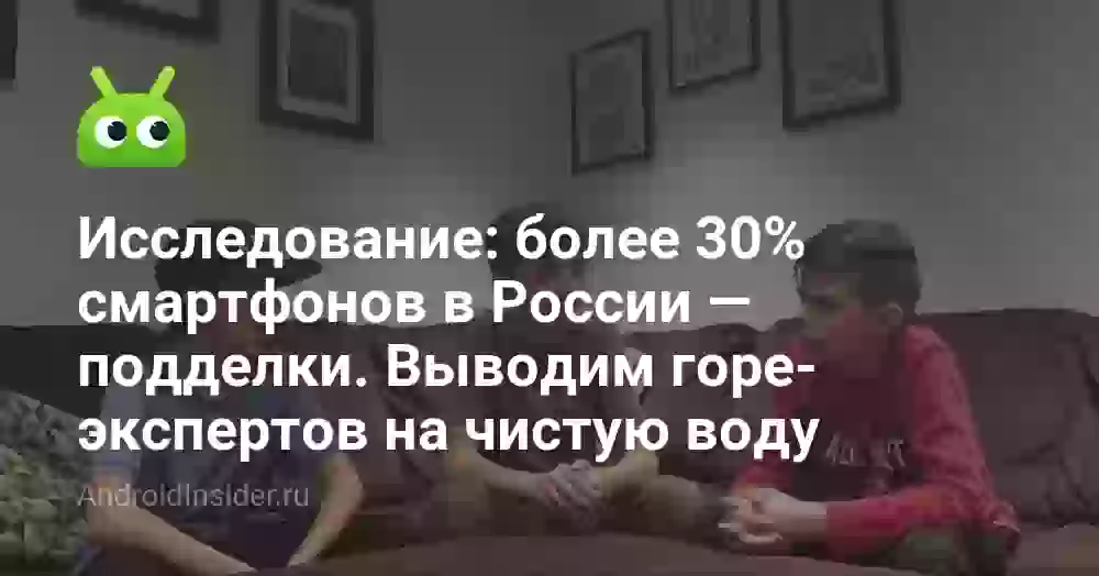 Исследование: более 30% смартфонов в России — подделки. Выводим горе-экспертов на чистую воду