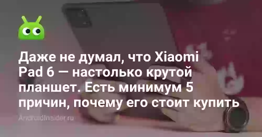 Даже не думал, что Xiaomi Pad 6 — настолько крутой планшет. Есть минимум 5 причин, почему его стоит купить