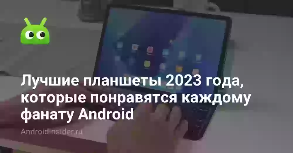 Лучшие планшеты 2023 года, которые понравятся каждому фанату Android