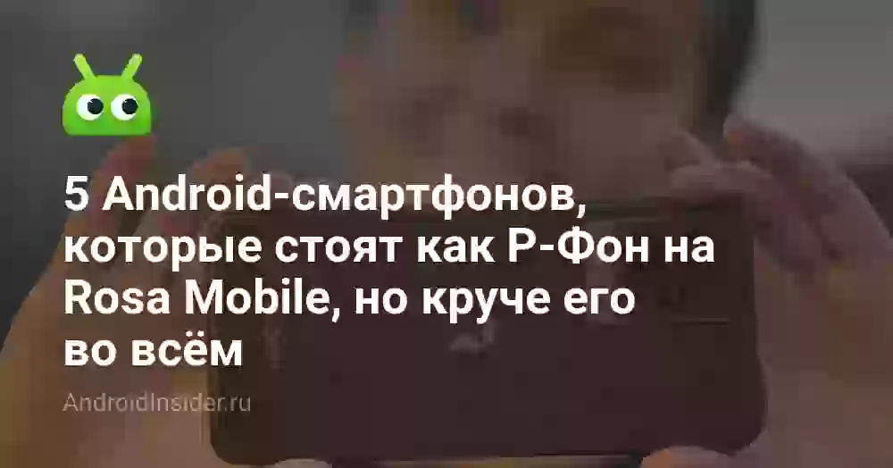 5 Android-смартфонов, которые стоят как Р-Фон на Rosa Mobile, но круче его во всём