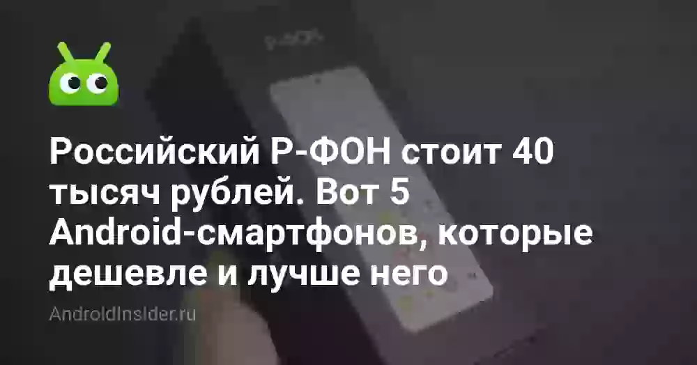 Российский Р-ФОН стоит 40 тысяч рублей. Вот 5 Android-смартфонов, которые дешевле и лучше него