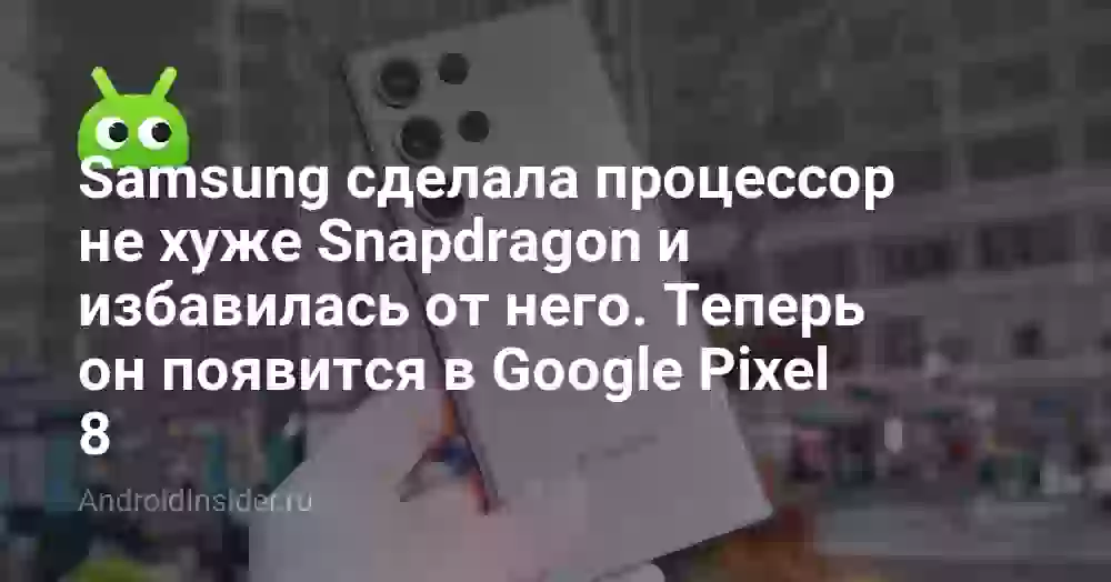 Samsung избавилась от мощного процессора для Galaxy S23. Теперь он появится в Google Pixel 8