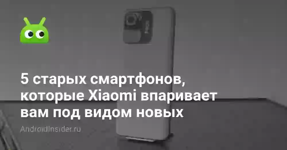 5 старых смартфонов, которые Xiaomi впаривает вам под видом новых