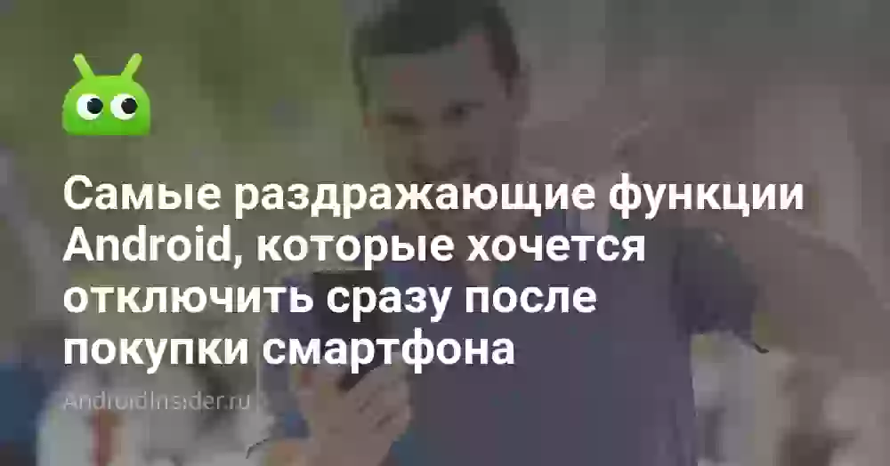 Самые раздражающие функции Android, которые хочется отключить сразу после покупки смартфона