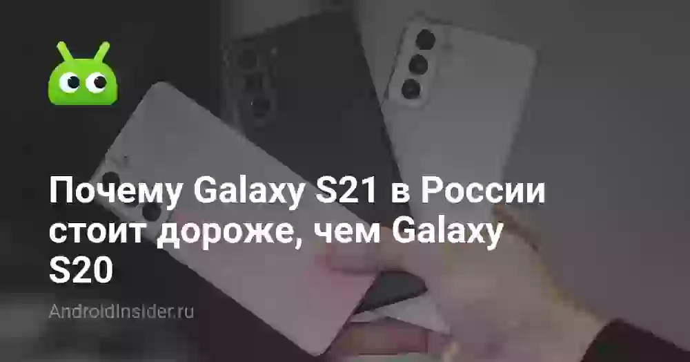 Почему Galaxy S21 в России стоит дороже, чем Galaxy S20