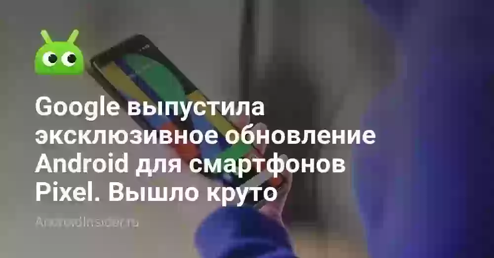 Google выпустила эксклюзивное обновление Android для смартфонов Pixel. Вышло круто