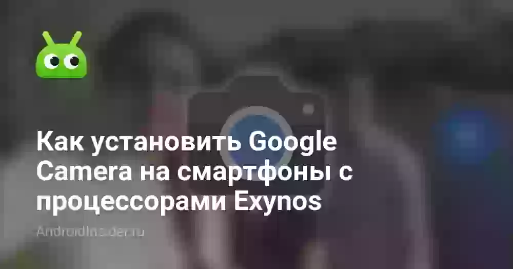 Как установить Google Camera на смартфоны с процессорами Exynos