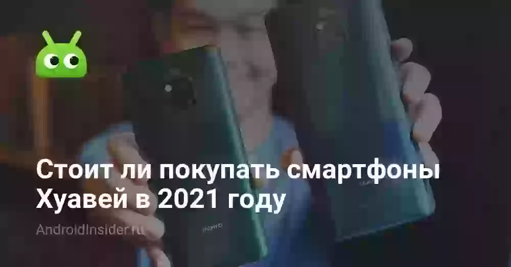 Стоит ли покупать смартфоны Хуавей в 2021 году
