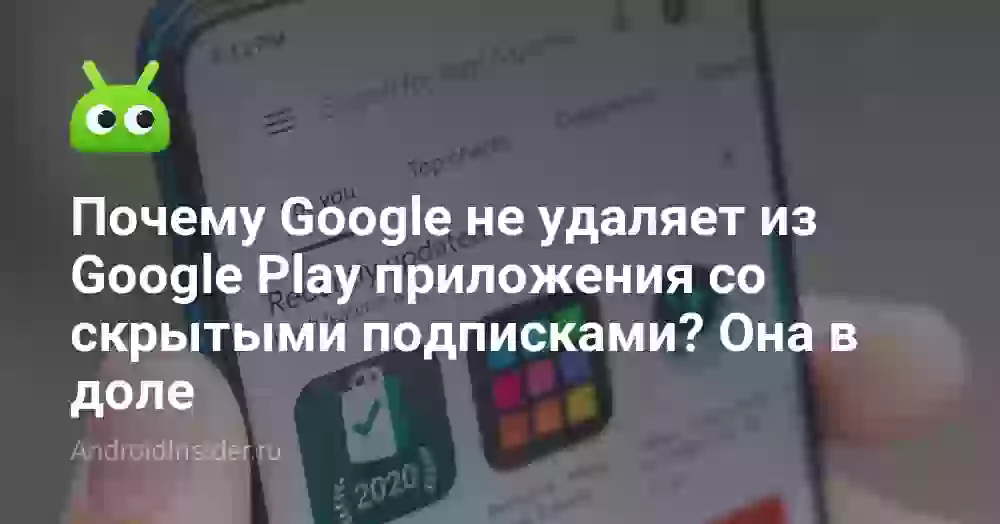 Почему Google не удаляет из Google Play приложения со скрытыми подписками? Она в доле
