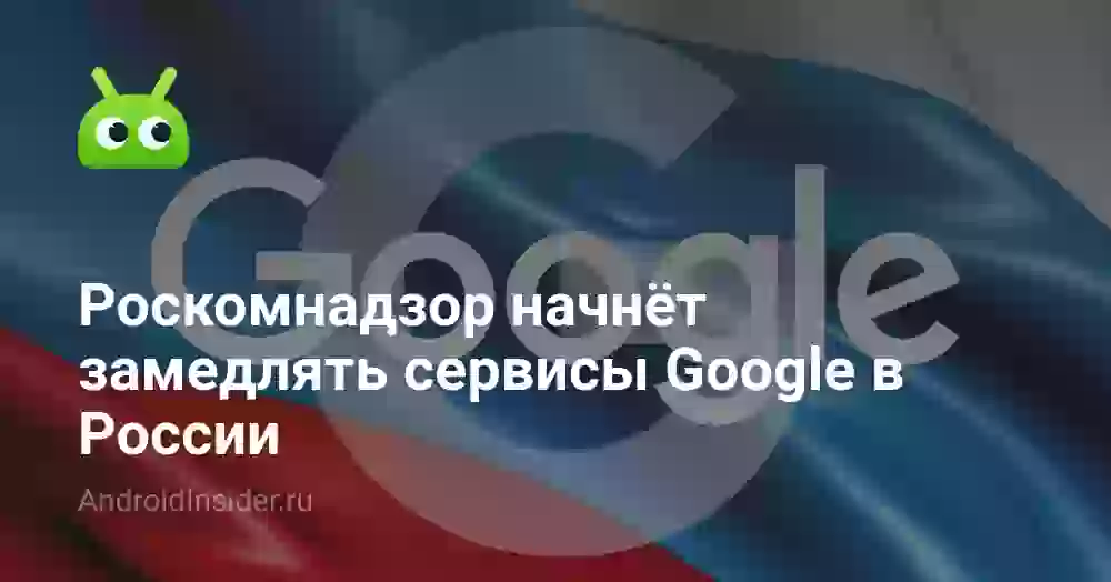 Роскомнадзор начнёт замедлять сервисы Google в России