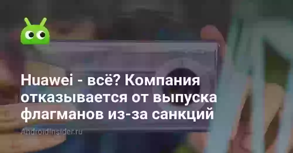 Huawei — всё? Компания отказывается от выпуска флагманов из-за санкций
