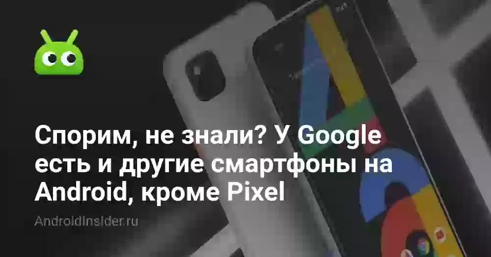 Спорим, не знали? У Google есть и другие смартфоны на Android, кроме Pixel