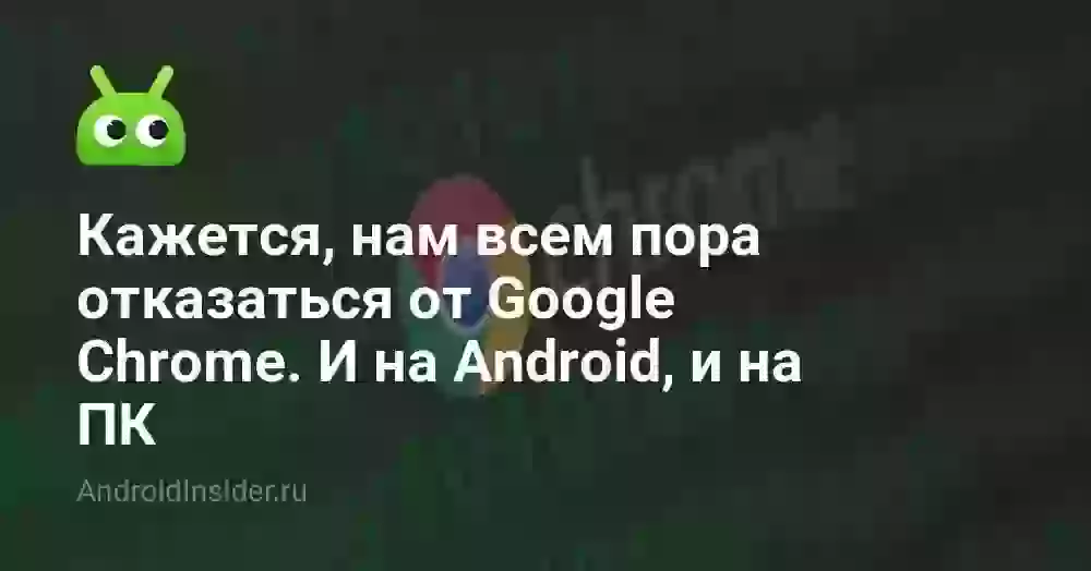Кажется, нам всем пора отказаться от Google Chrome. И на Android, и на ПК