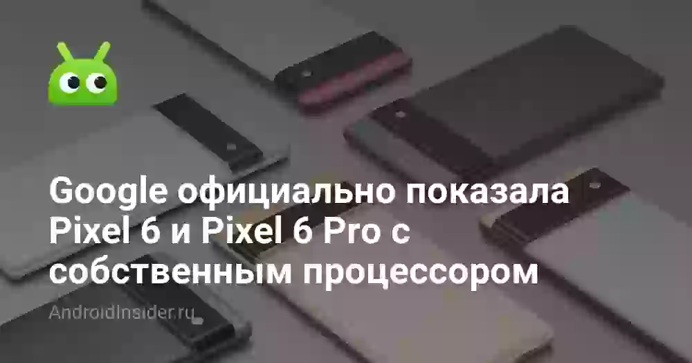 Google официально показала Pixel 6 и Pixel 6 Pro с собственным процессором