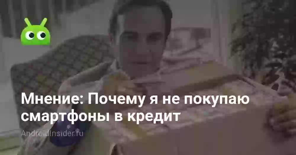Мнение: Почему я не покупаю смартфоны в кредит