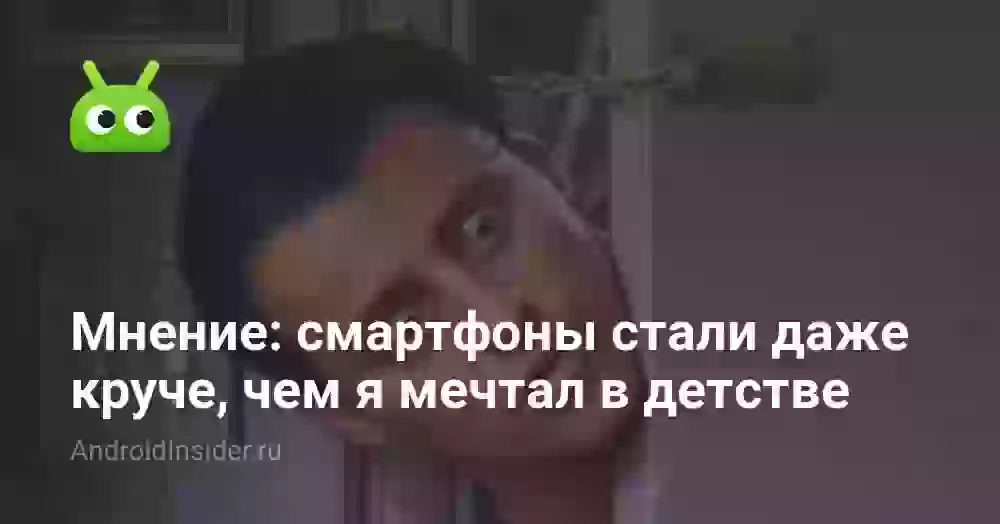 Мнение: смартфоны стали даже круче, чем я мечтал в детстве