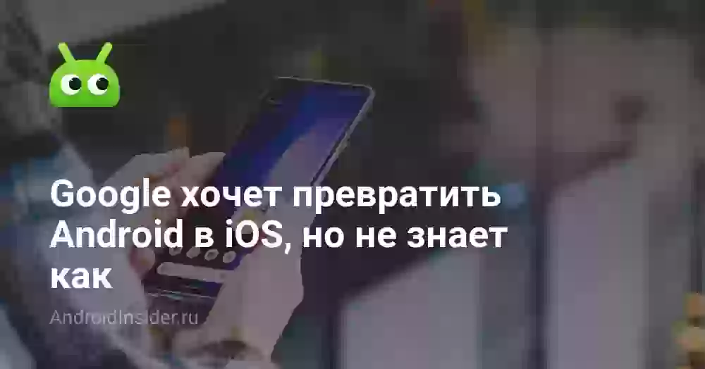 Google хочет превратить Android в iOS, но не знает как