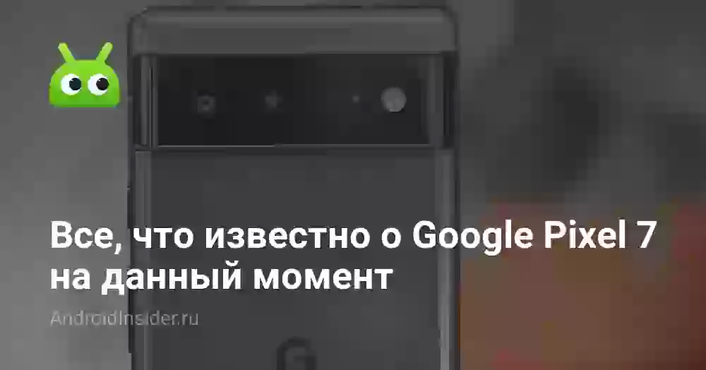 Все, что известно о Google Pixel 7 на данный момент