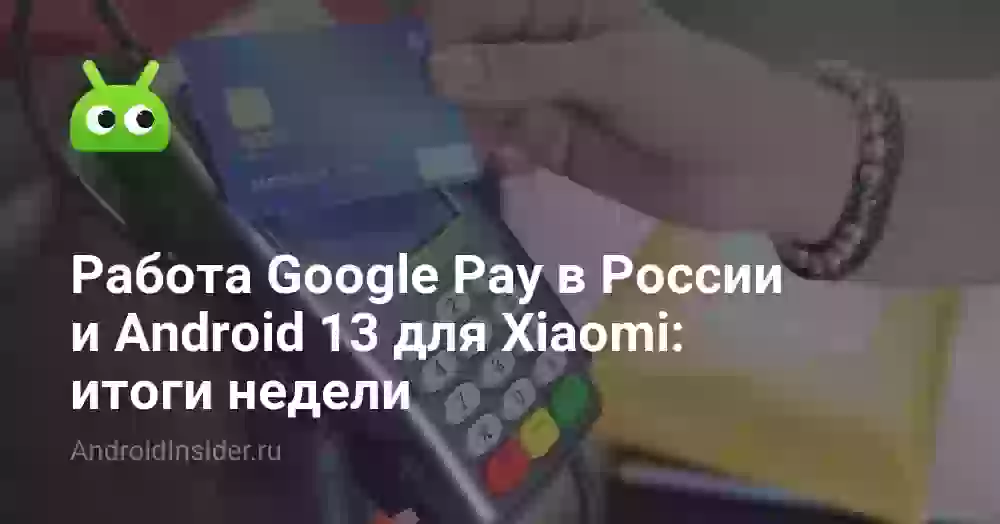 Работа Google Pay в России и Android 13 для Xiaomi: итоги недели