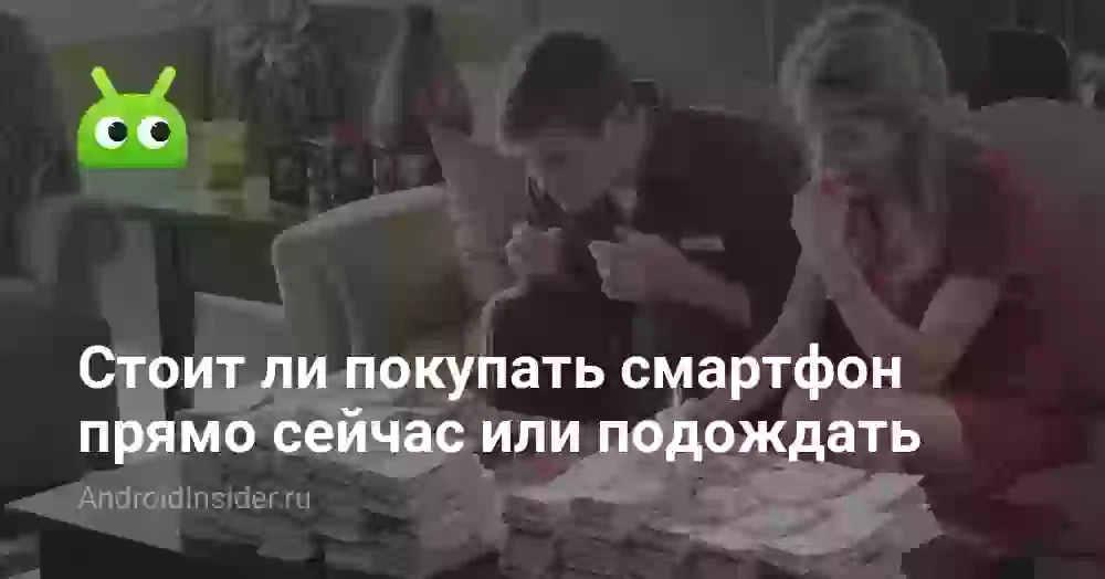 Стоит ли покупать смартфон прямо сейчас или подождать