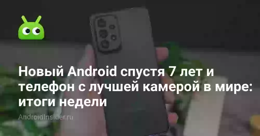 Новый Android спустя 7 лет и телефон с лучшей камерой в мире: итоги недели