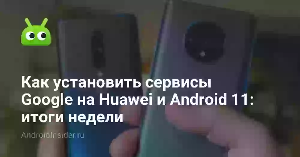 Как установить сервисы Google на Huawei и Android 11: итоги недели