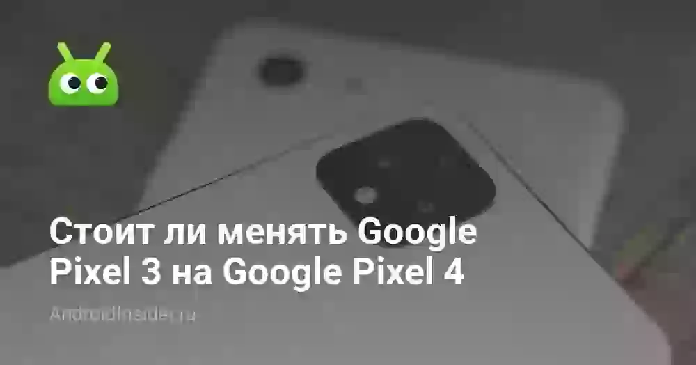 Стоит ли менять Google Pixel 3 на Google Pixel 4