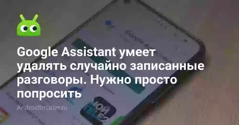 Google Assistant умеет удалять случайно записанные разговоры. Нужно просто попросить