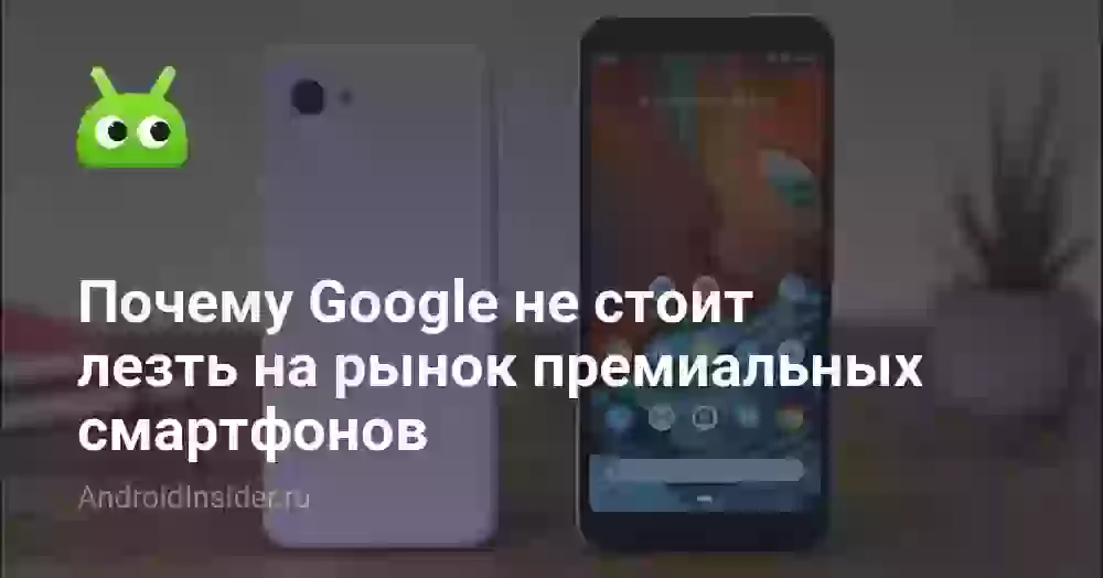 Почему Google не стоит лезть на рынок премиальных смартфонов