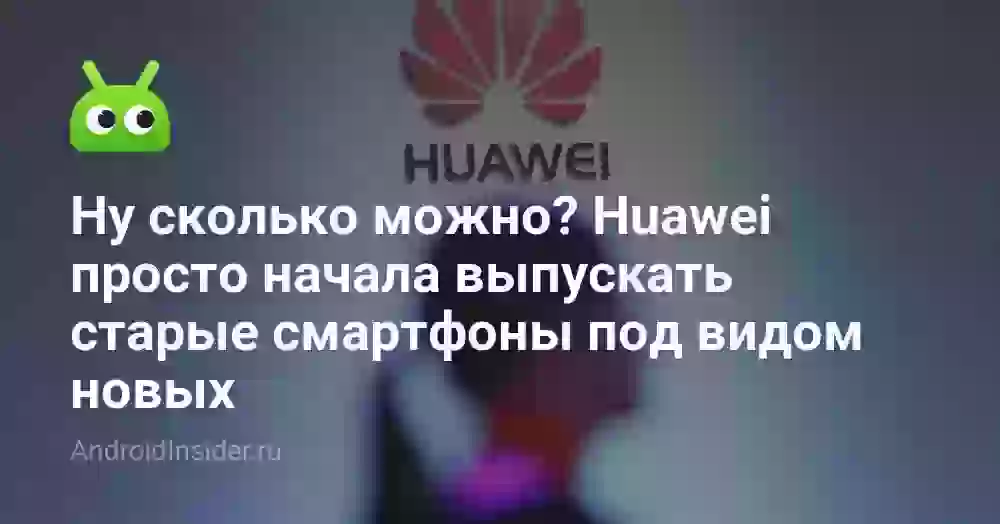 Ну сколько можно? Huawei просто начала выпускать старые смартфоны под видом новых